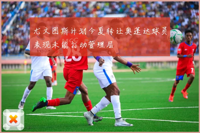 尤文图斯计划今夏转让奥蓬达球员表现未能打动管理层