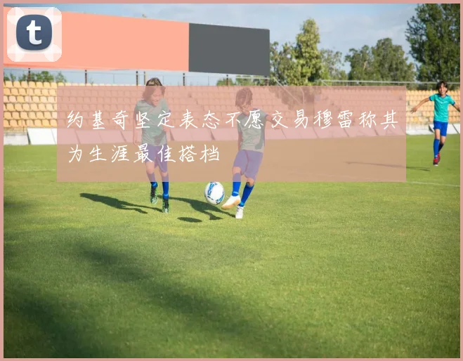 约基奇坚定表态不愿交易穆雷称其为生涯最佳搭档