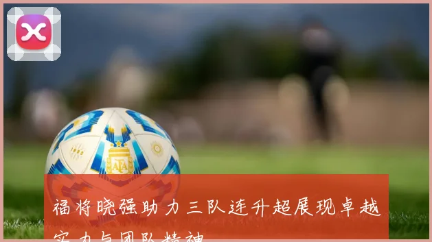福将晓强助力三队连升超展现卓越实力与团队精神