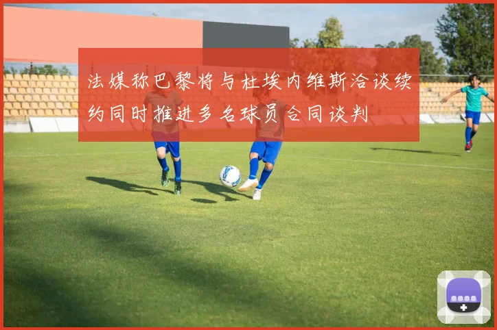 法媒称巴黎将与杜埃内维斯洽谈续约同时推进多名球员合同谈判