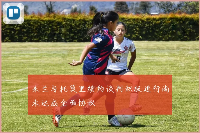 米兰与托莫里续约谈判积极进行尚未达成全面协议