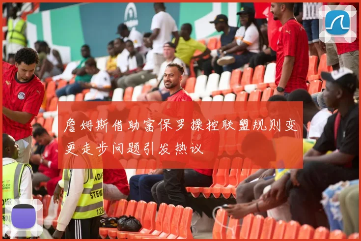 詹姆斯借助富保罗操控联盟规则变更走步问题引发热议
