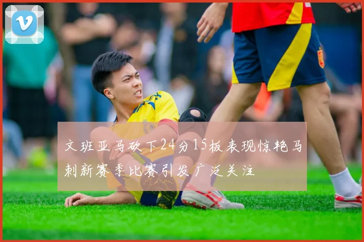 文班亚马砍下24分15板表现惊艳马刺新赛季比赛引发广泛关注
