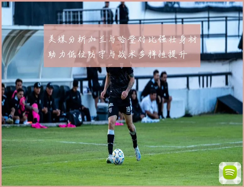 美媒分析加兰与哈登对比强壮身材助力低位防守与战术多样性提升