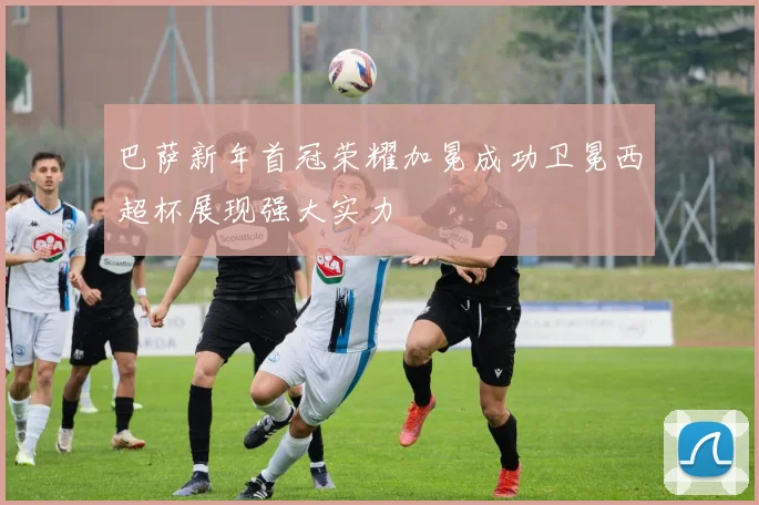 巴萨新年首冠荣耀加冕成功卫冕西超杯展现强大实力
