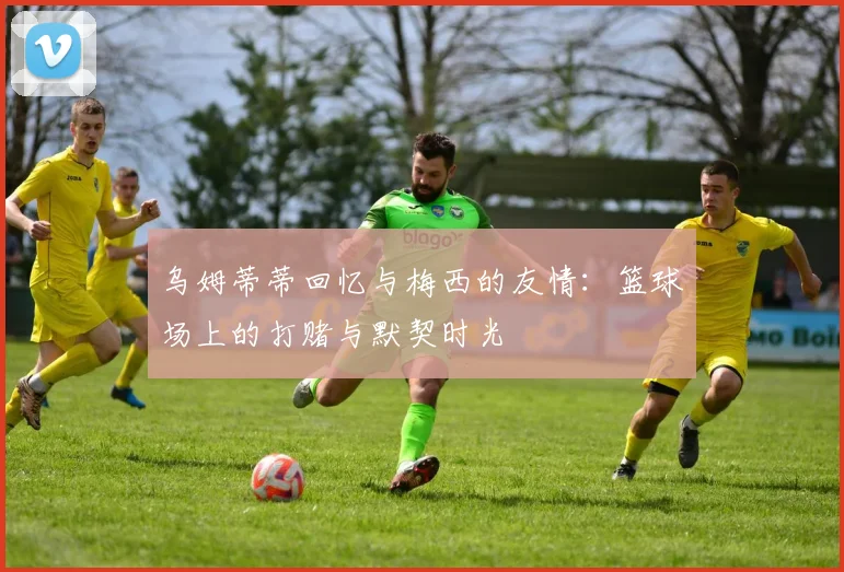 乌姆蒂蒂回忆与梅西的友情：篮球场上的打赌与默契时光