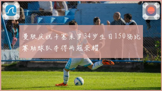 曼联庆祝卡塞米罗34岁生日150场比赛助球队夺得两冠荣耀