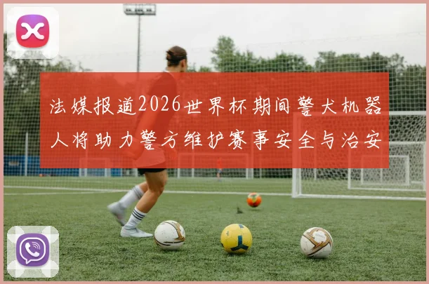 法媒报道2026世界杯期间警犬机器人将助力警方维护赛事安全与治安