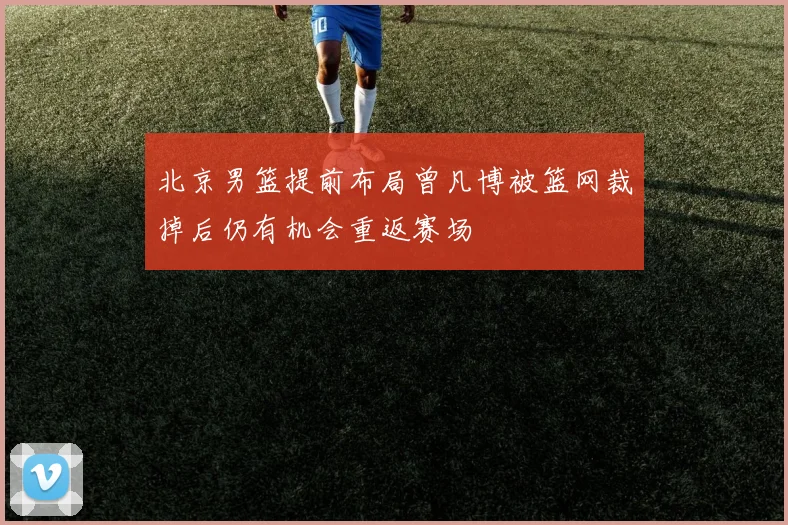 北京男篮提前布局曾凡博被篮网裁掉后仍有机会重返赛场