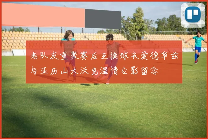 老队友重聚赛后互换球衣爱德华兹与亚历山大沃克温情合影留念