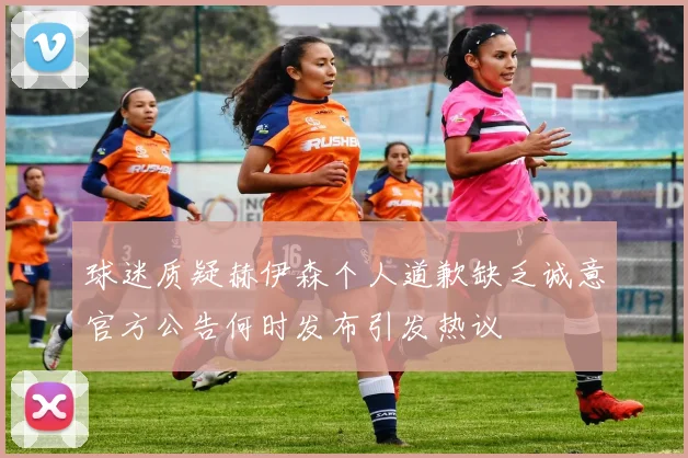 球迷质疑赫伊森个人道歉缺乏诚意官方公告何时发布引发热议