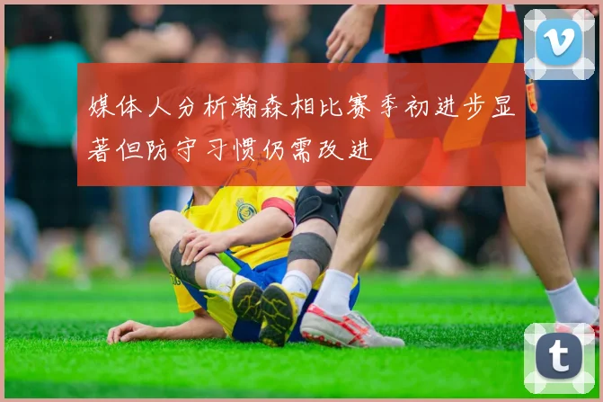 媒体人分析瀚森相比赛季初进步显著但防守习惯仍需改进
