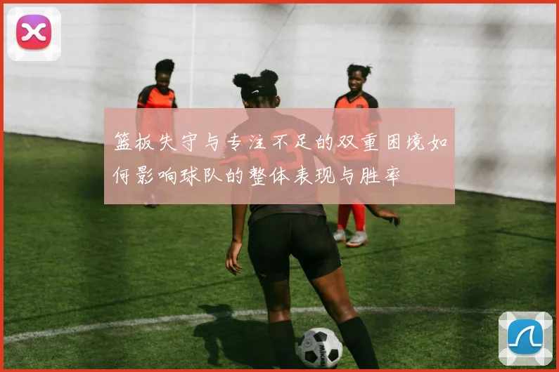 篮板失守与专注不足的双重困境如何影响球队的整体表现与胜率