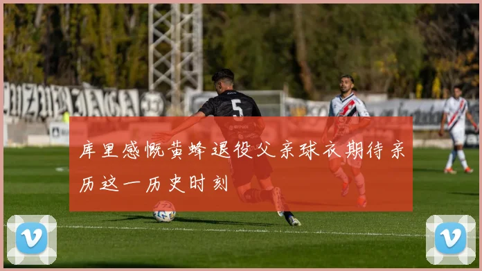 库里感慨黄蜂退役父亲球衣期待亲历这一历史时刻
