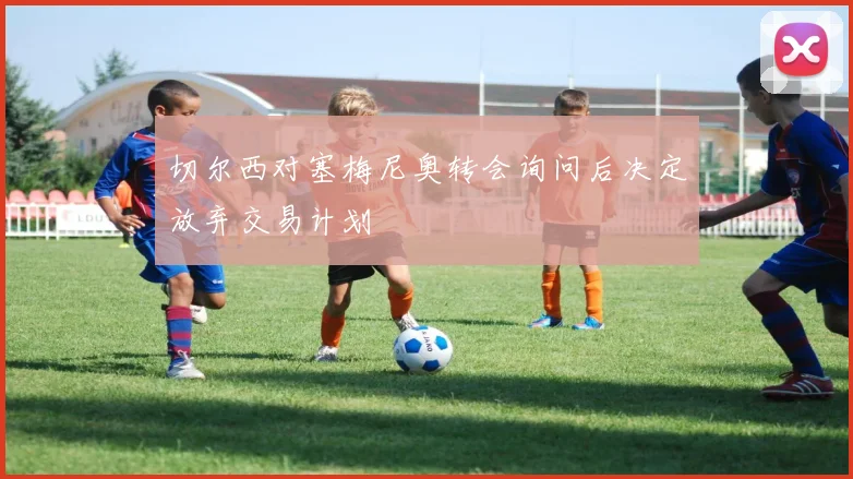 切尔西对塞梅尼奥转会询问后决定放弃交易计划