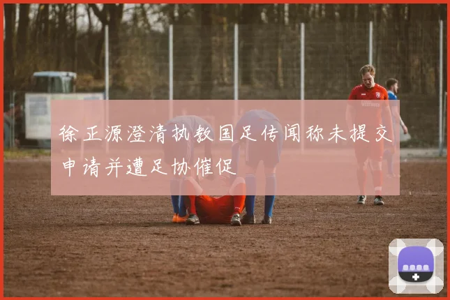 徐正源澄清执教国足传闻称未提交申请并遭足协催促