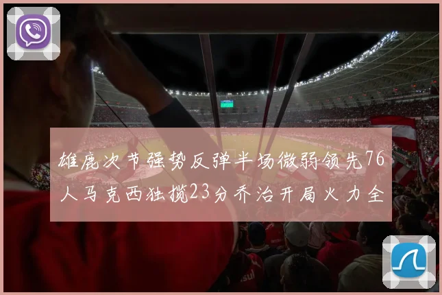 雄鹿次节强势反弹半场微弱领先76人马克西独揽23分乔治开局火力全开
