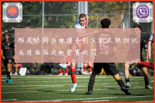 维尼修斯拒绝握手引发欧足联担忧或将面临次轮禁赛处罚