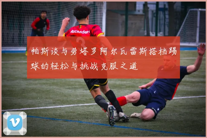 帕斯谈与劳塔罗阿尔瓦雷斯搭档踢球的轻松与挑战克服之道