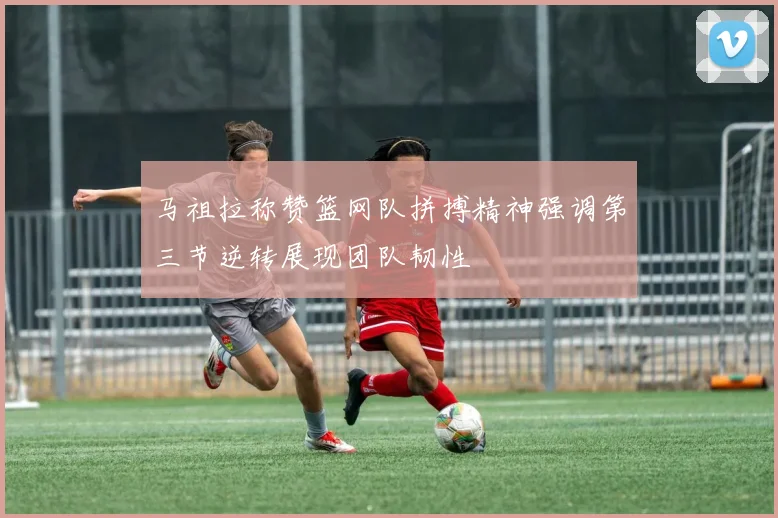 马祖拉称赞篮网队拼搏精神强调第三节逆转展现团队韧性