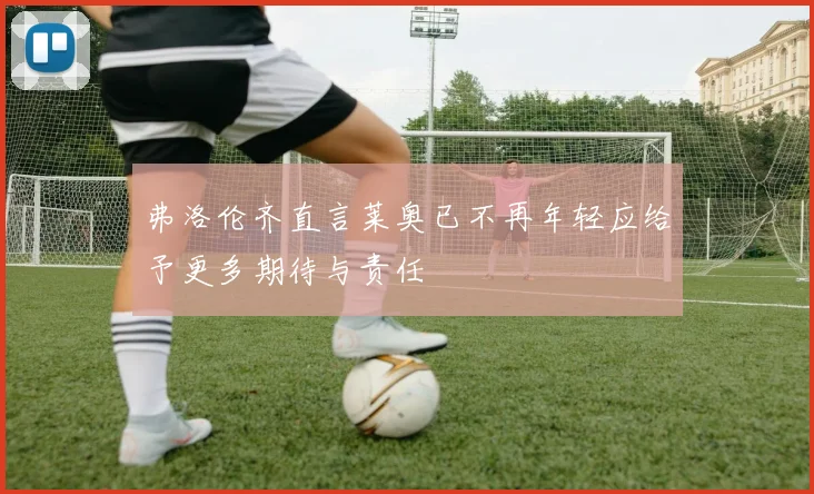 弗洛伦齐直言莱奥已不再年轻应给予更多期待与责任