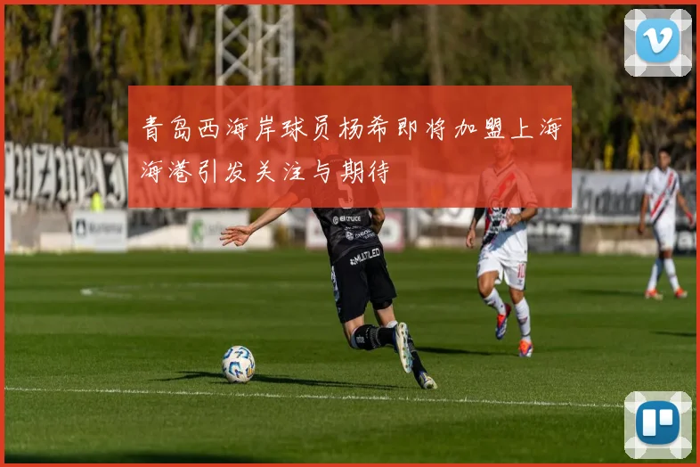 青岛西海岸球员杨希即将加盟上海海港引发关注与期待